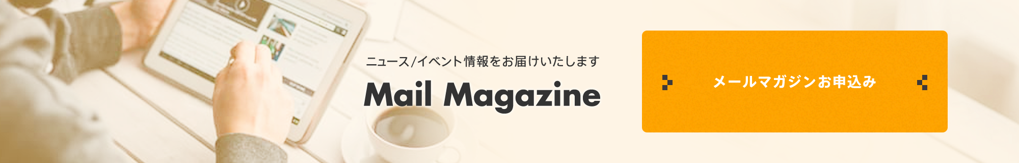 ニュース/イベント情報をお届けいたします Mail Magazine メールマガジンお申込み