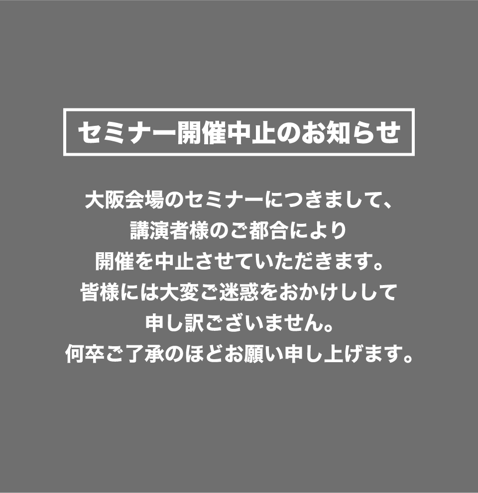 大阪会場のセミナーにつきまして、講演者様のご都合により開催を中止させていただきます。皆様には大変ご迷惑をおかけしして申し訳ございません。何卒ご了承のほどお願い申し上げます。